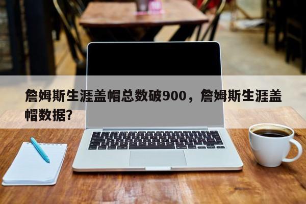 詹姆斯生涯盖帽总数破900，詹姆斯生涯盖帽数据？