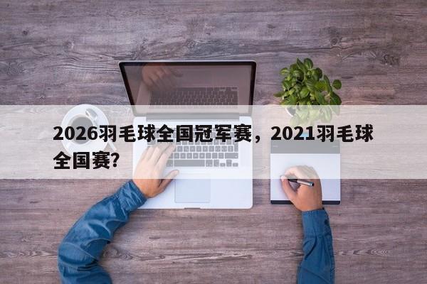 2026羽毛球全国冠军赛，2021羽毛球全国赛？