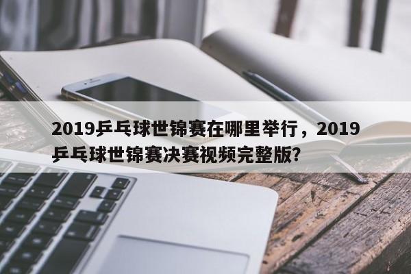 2019乒乓球世锦赛在哪里举行，2019乒乓球世锦赛决赛视频完整版？