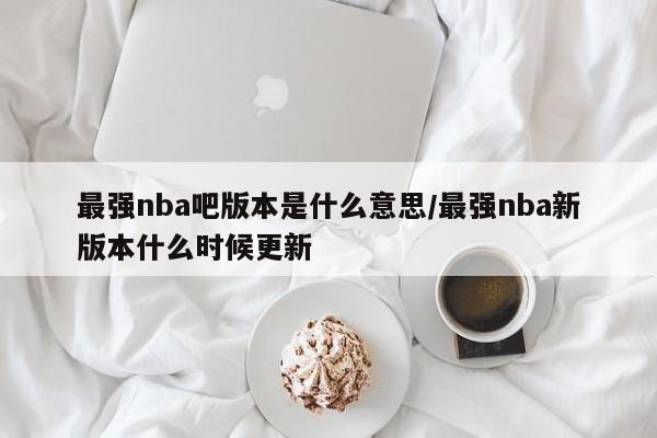 最强nba吧版本是什么意思/最强nba新版本什么时候更新