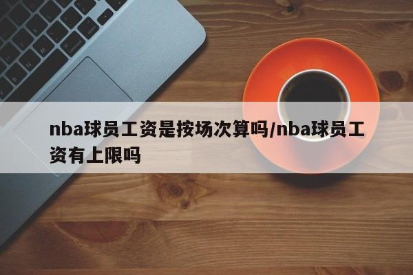 nba球员工资是按场次算吗/nba球员工资有上限吗