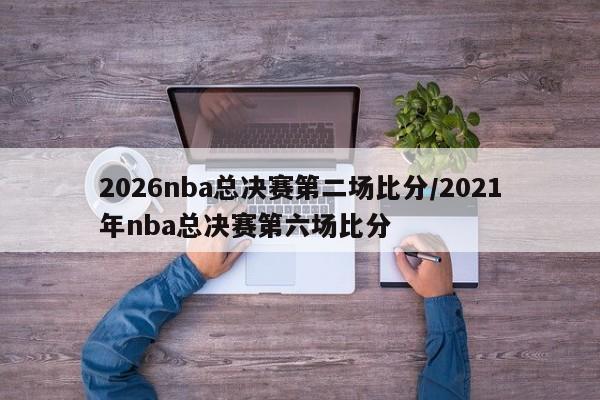 2026nba总决赛第二场比分/2021年nba总决赛第六场比分