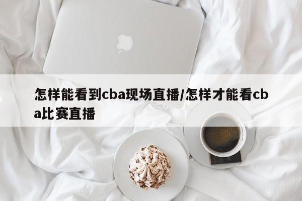 怎样能看到cba现场直播/怎样才能看cba比赛直播
