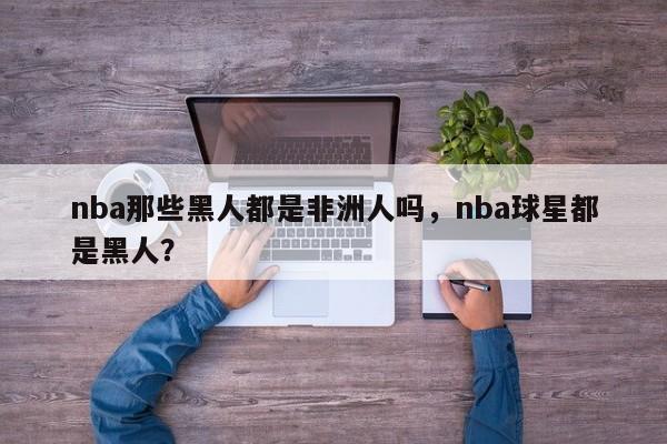 nba那些黑人都是非洲人吗，nba球星都是黑人？