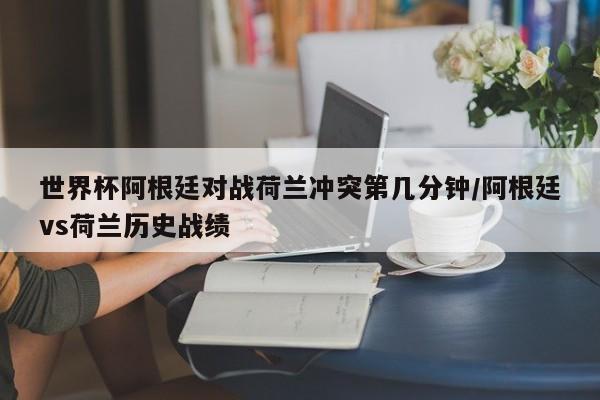 世界杯阿根廷对战荷兰冲突第几分钟/阿根廷vs荷兰历史战绩