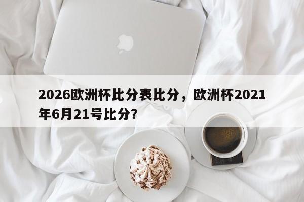 2026欧洲杯比分表比分，欧洲杯2021年6月21号比分？