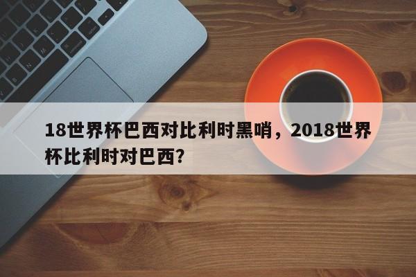 18世界杯巴西对比利时黑哨，2018世界杯比利时对巴西？