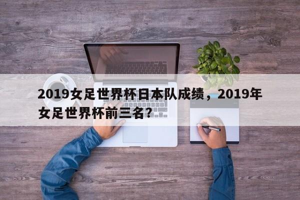 2019女足世界杯日本队成绩，2019年女足世界杯前三名？