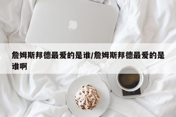 詹姆斯邦德最爱的是谁/詹姆斯邦德最爱的是谁啊