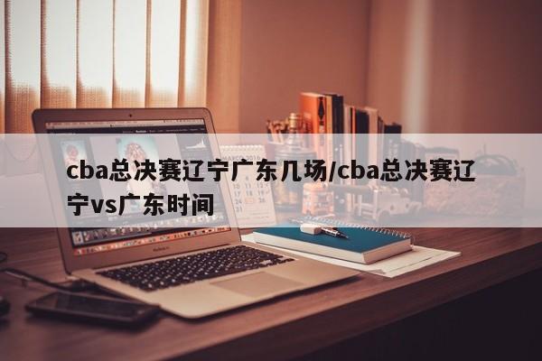 cba总决赛辽宁广东几场/cba总决赛辽宁vs广东时间